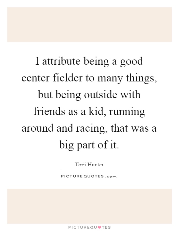 I attribute being a good center fielder to many things, but being outside with friends as a kid, running around and racing, that was a big part of it Picture Quote #1