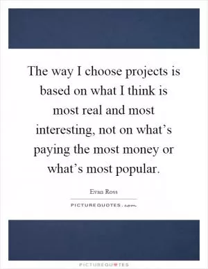 The way I choose projects is based on what I think is most real and most interesting, not on what’s paying the most money or what’s most popular Picture Quote #1