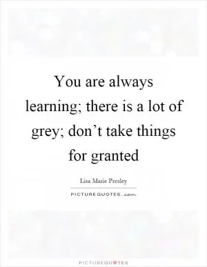 You are always learning; there is a lot of grey; don’t take things for granted Picture Quote #1
