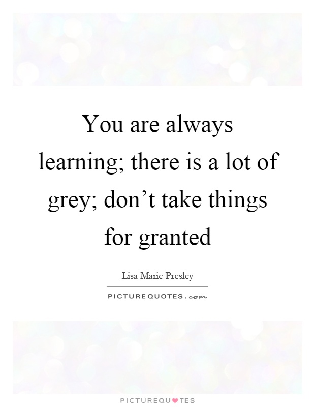 You are always learning; there is a lot of grey; don't take things for granted Picture Quote #1