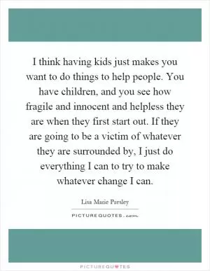 I think having kids just makes you want to do things to help people. You have children, and you see how fragile and innocent and helpless they are when they first start out. If they are going to be a victim of whatever they are surrounded by, I just do everything I can to try to make whatever change I can Picture Quote #1