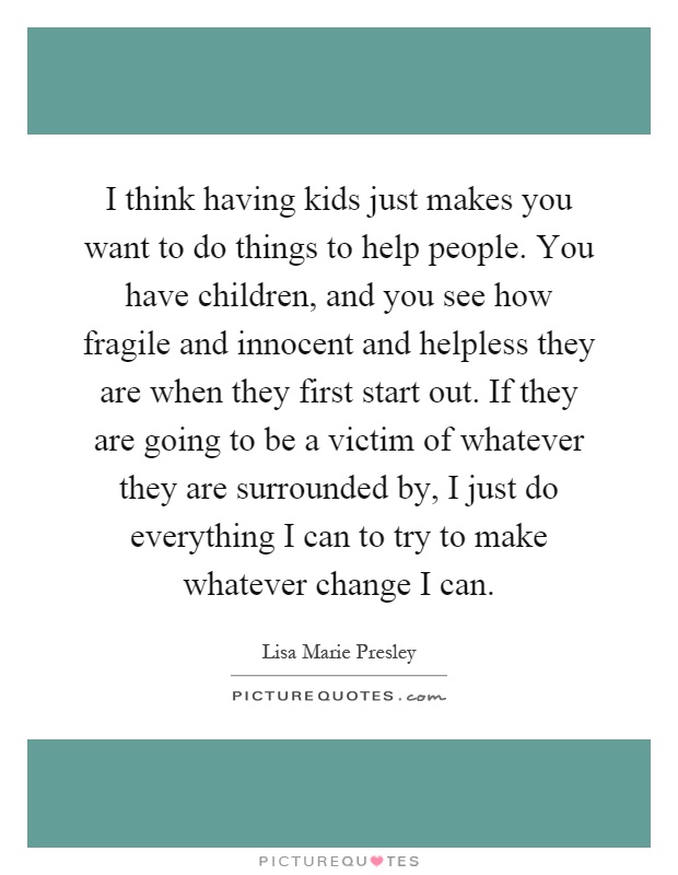 I think having kids just makes you want to do things to help people. You have children, and you see how fragile and innocent and helpless they are when they first start out. If they are going to be a victim of whatever they are surrounded by, I just do everything I can to try to make whatever change I can Picture Quote #1