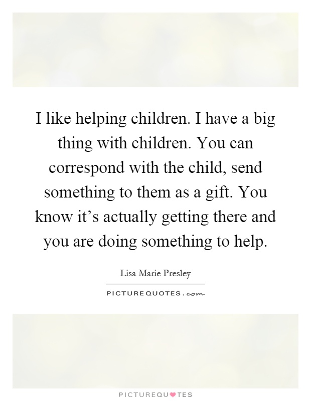 I like helping children. I have a big thing with children. You can correspond with the child, send something to them as a gift. You know it's actually getting there and you are doing something to help Picture Quote #1