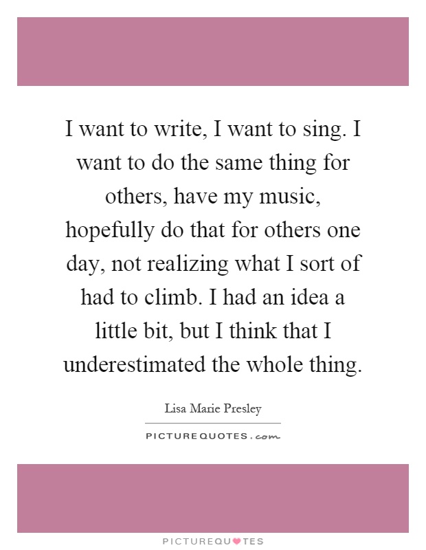 I want to write, I want to sing. I want to do the same thing for others, have my music, hopefully do that for others one day, not realizing what I sort of had to climb. I had an idea a little bit, but I think that I underestimated the whole thing Picture Quote #1