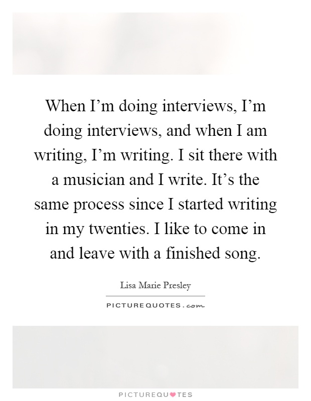 When I'm doing interviews, I'm doing interviews, and when I am writing, I'm writing. I sit there with a musician and I write. It's the same process since I started writing in my twenties. I like to come in and leave with a finished song Picture Quote #1