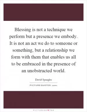 Blessing is not a technique we perform but a presence we embody. It is not an act we do to someone or something, but a relationship we form with them that enables us all to be embraced in the presence of an unobstructed world Picture Quote #1