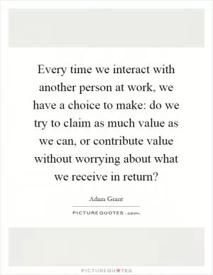 Every time we interact with another person at work, we have a choice to make: do we try to claim as much value as we can, or contribute value without worrying about what we receive in return? Picture Quote #1