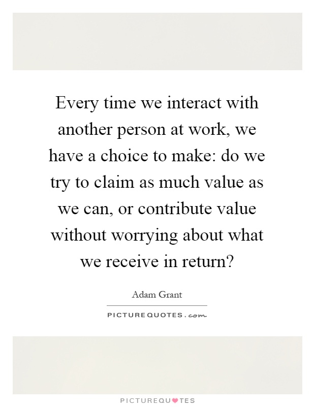Every time we interact with another person at work, we have a choice to make: do we try to claim as much value as we can, or contribute value without worrying about what we receive in return? Picture Quote #1