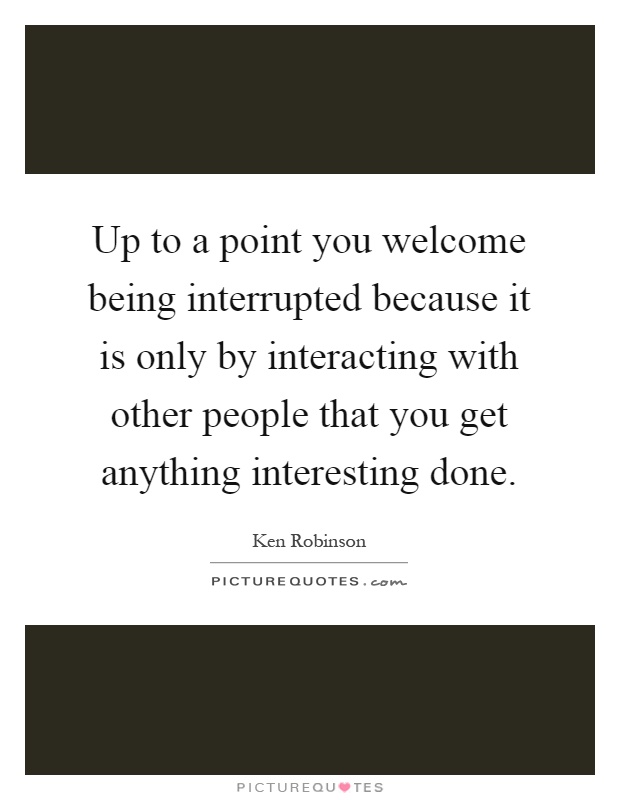 Up to a point you welcome being interrupted because it is only by interacting with other people that you get anything interesting done Picture Quote #1