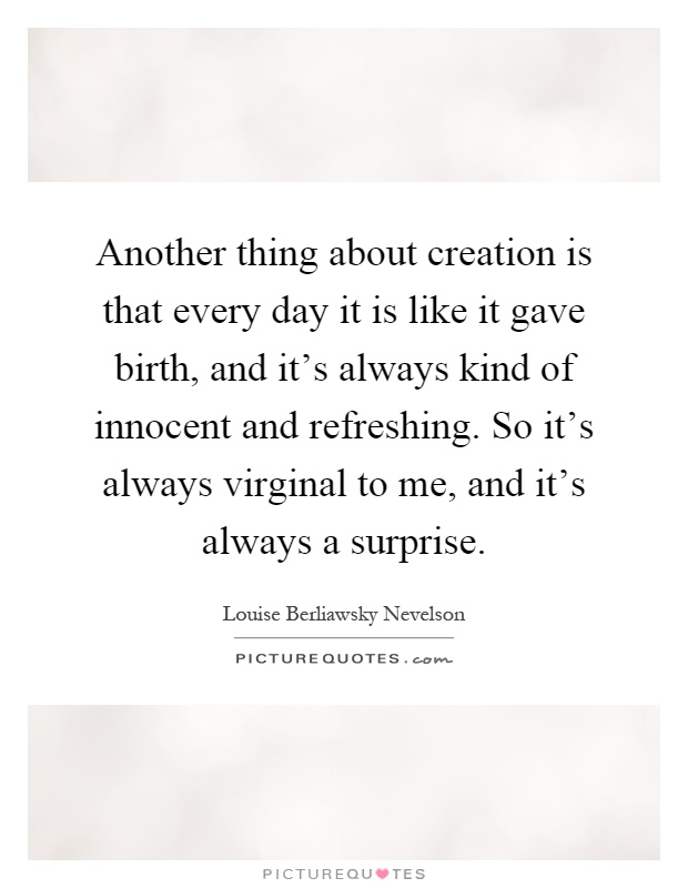 Another thing about creation is that every day it is like it gave birth, and it's always kind of innocent and refreshing. So it's always virginal to me, and it's always a surprise Picture Quote #1