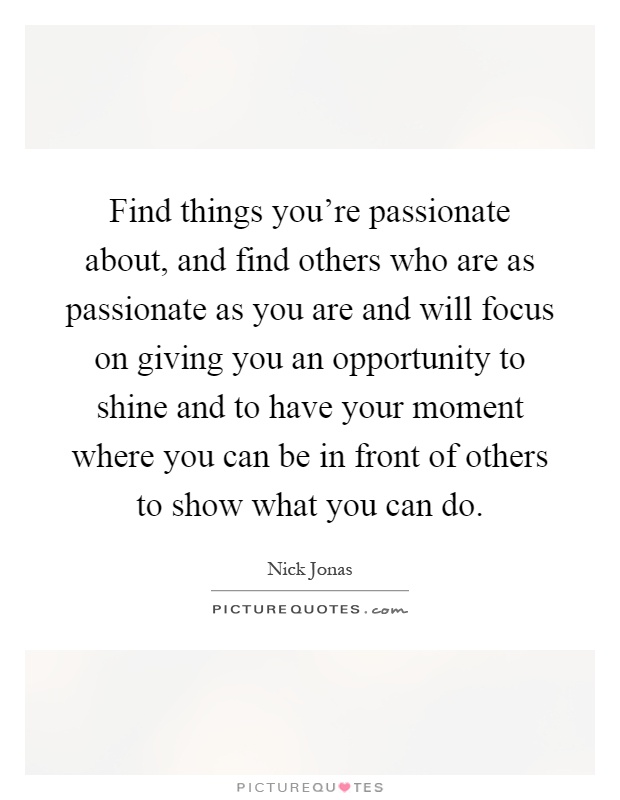 Find things you're passionate about, and find others who are as passionate as you are and will focus on giving you an opportunity to shine and to have your moment where you can be in front of others to show what you can do Picture Quote #1