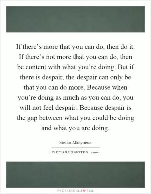 If there’s more that you can do, then do it. If there’s not more that you can do, then be content with what you’re doing. But if there is despair, the despair can only be that you can do more. Because when you’re doing as much as you can do, you will not feel despair. Because despair is the gap between what you could be doing and what you are doing Picture Quote #1