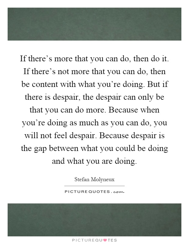 If there's more that you can do, then do it. If there's not more that you can do, then be content with what you're doing. But if there is despair, the despair can only be that you can do more. Because when you're doing as much as you can do, you will not feel despair. Because despair is the gap between what you could be doing and what you are doing Picture Quote #1