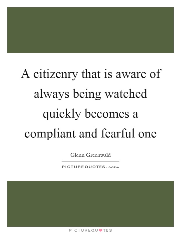 A citizenry that is aware of always being watched quickly becomes a compliant and fearful one Picture Quote #1