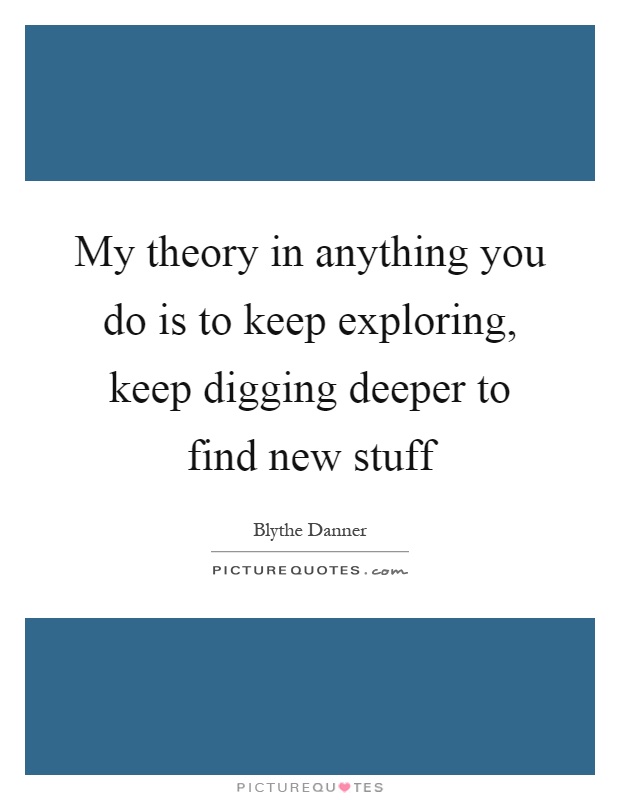 My theory in anything you do is to keep exploring, keep digging deeper to find new stuff Picture Quote #1