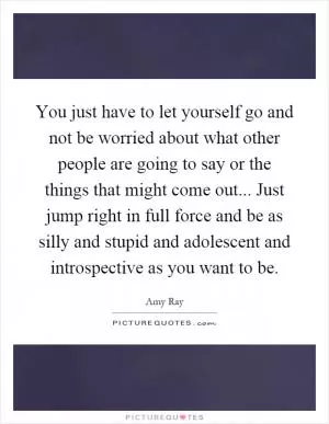 You just have to let yourself go and not be worried about what other people are going to say or the things that might come out... Just jump right in full force and be as silly and stupid and adolescent and introspective as you want to be Picture Quote #1