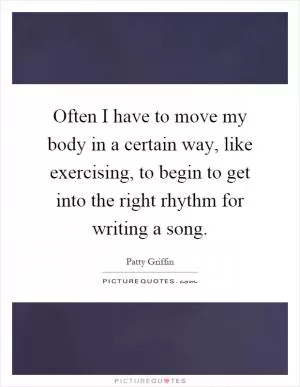 Often I have to move my body in a certain way, like exercising, to begin to get into the right rhythm for writing a song Picture Quote #1