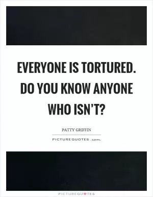 Everyone is tortured. Do you know anyone who isn’t? Picture Quote #1