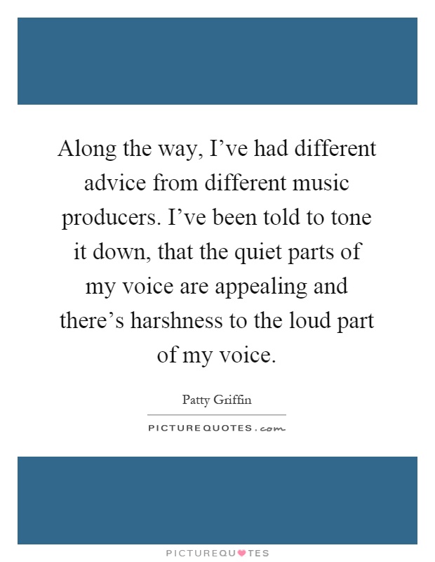 Along the way, I've had different advice from different music producers. I've been told to tone it down, that the quiet parts of my voice are appealing and there's harshness to the loud part of my voice Picture Quote #1