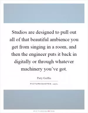 Studios are designed to pull out all of that beautiful ambience you get from singing in a room, and then the engineer puts it back in digitally or through whatever machinery you’ve got Picture Quote #1