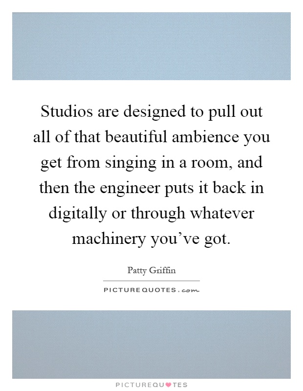 Studios are designed to pull out all of that beautiful ambience you get from singing in a room, and then the engineer puts it back in digitally or through whatever machinery you've got Picture Quote #1