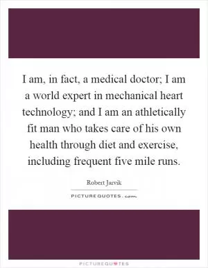 I am, in fact, a medical doctor; I am a world expert in mechanical heart technology; and I am an athletically fit man who takes care of his own health through diet and exercise, including frequent five mile runs Picture Quote #1