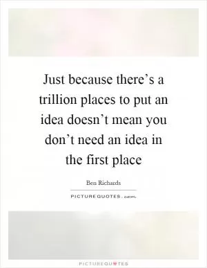 Just because there’s a trillion places to put an idea doesn’t mean you don’t need an idea in the first place Picture Quote #1