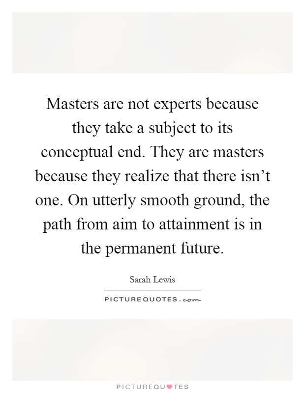 Masters are not experts because they take a subject to its conceptual end. They are masters because they realize that there isn't one. On utterly smooth ground, the path from aim to attainment is in the permanent future Picture Quote #1