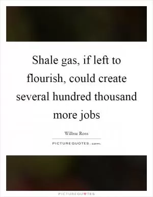 Shale gas, if left to flourish, could create several hundred thousand more jobs Picture Quote #1