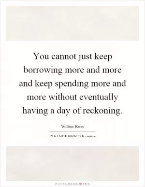You cannot just keep borrowing more and more and keep spending more and more without eventually having a day of reckoning Picture Quote #1