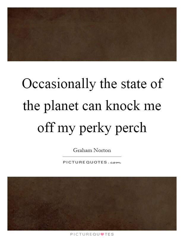 Occasionally the state of the planet can knock me off my perky perch Picture Quote #1