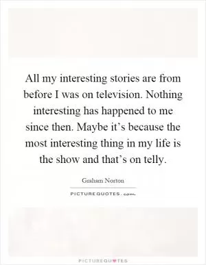All my interesting stories are from before I was on television. Nothing interesting has happened to me since then. Maybe it’s because the most interesting thing in my life is the show and that’s on telly Picture Quote #1