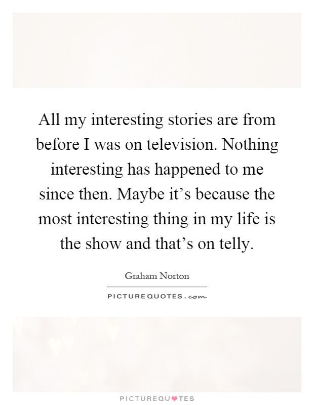All my interesting stories are from before I was on television. Nothing interesting has happened to me since then. Maybe it's because the most interesting thing in my life is the show and that's on telly Picture Quote #1