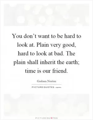 You don’t want to be hard to look at. Plain very good, hard to look at bad. The plain shall inherit the earth; time is our friend Picture Quote #1