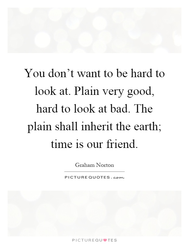 You don't want to be hard to look at. Plain very good, hard to look at bad. The plain shall inherit the earth; time is our friend Picture Quote #1