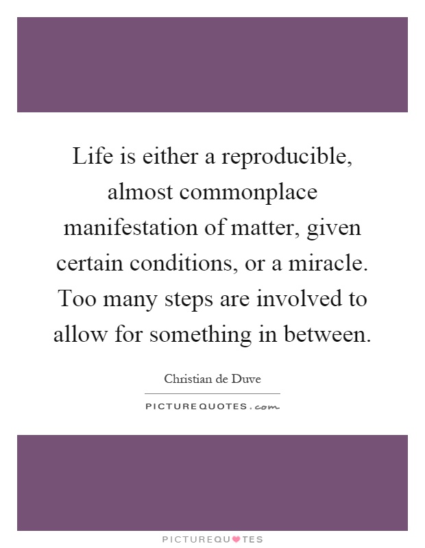 Life is either a reproducible, almost commonplace manifestation of matter, given certain conditions, or a miracle. Too many steps are involved to allow for something in between Picture Quote #1