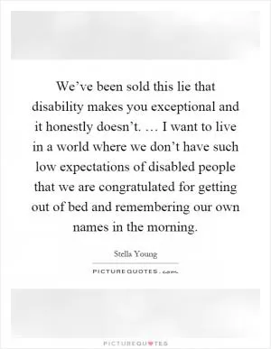 We’ve been sold this lie that disability makes you exceptional and it honestly doesn’t. … I want to live in a world where we don’t have such low expectations of disabled people that we are congratulated for getting out of bed and remembering our own names in the morning Picture Quote #1
