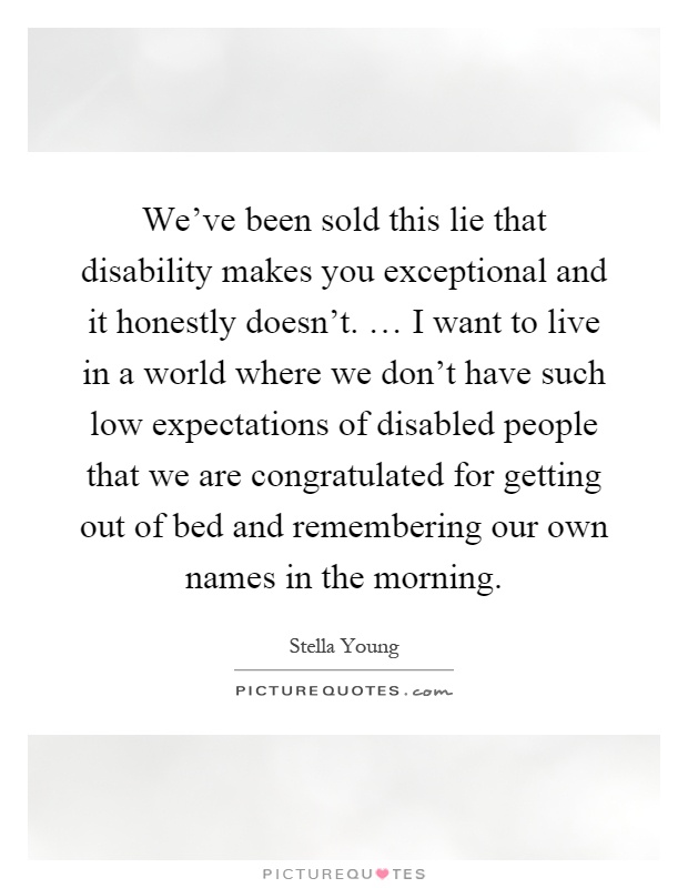 We've been sold this lie that disability makes you exceptional and it honestly doesn't. … I want to live in a world where we don't have such low expectations of disabled people that we are congratulated for getting out of bed and remembering our own names in the morning Picture Quote #1
