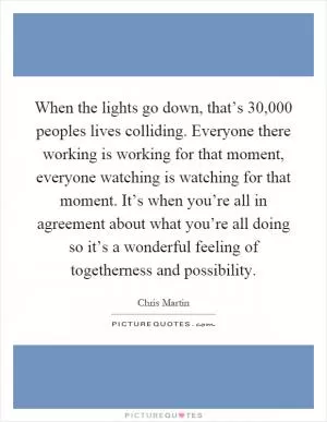 When the lights go down, that’s 30,000 peoples lives colliding. Everyone there working is working for that moment, everyone watching is watching for that moment. It’s when you’re all in agreement about what you’re all doing so it’s a wonderful feeling of togetherness and possibility Picture Quote #1