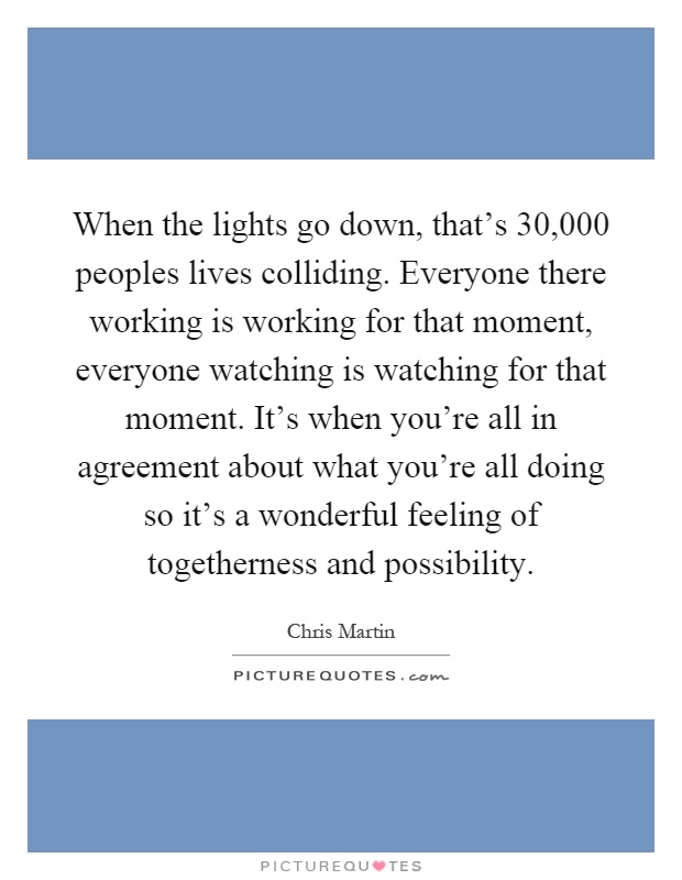 When the lights go down, that's 30,000 peoples lives colliding. Everyone there working is working for that moment, everyone watching is watching for that moment. It's when you're all in agreement about what you're all doing so it's a wonderful feeling of togetherness and possibility Picture Quote #1