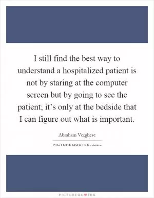 I still find the best way to understand a hospitalized patient is not by staring at the computer screen but by going to see the patient; it’s only at the bedside that I can figure out what is important Picture Quote #1