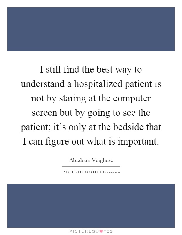 I still find the best way to understand a hospitalized patient is not by staring at the computer screen but by going to see the patient; it's only at the bedside that I can figure out what is important Picture Quote #1