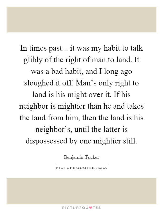In times past... it was my habit to talk glibly of the right of man to land. It was a bad habit, and I long ago sloughed it off. Man's only right to land is his might over it. If his neighbor is mightier than he and takes the land from him, then the land is his neighbor's, until the latter is dispossessed by one mightier still Picture Quote #1