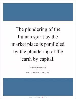 The plundering of the human spirit by the market place is paralleled by the plundering of the earth by capital Picture Quote #1
