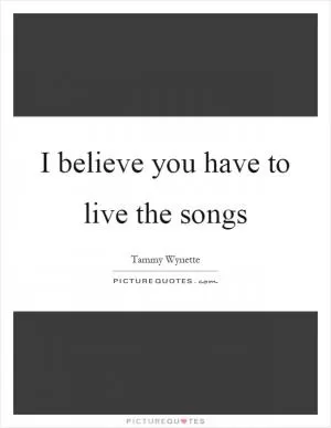 I believe you have to live the songs Picture Quote #1