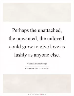 Perhaps the unattached, the unwanted, the unloved, could grow to give love as lushly as anyone else Picture Quote #1