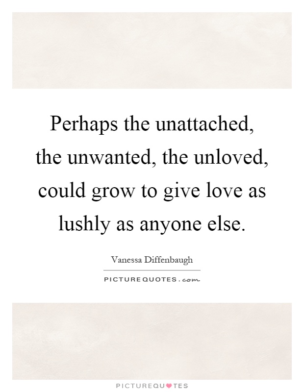 Perhaps the unattached, the unwanted, the unloved, could grow to give love as lushly as anyone else Picture Quote #1