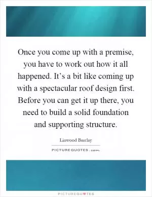 Once you come up with a premise, you have to work out how it all happened. It’s a bit like coming up with a spectacular roof design first. Before you can get it up there, you need to build a solid foundation and supporting structure Picture Quote #1