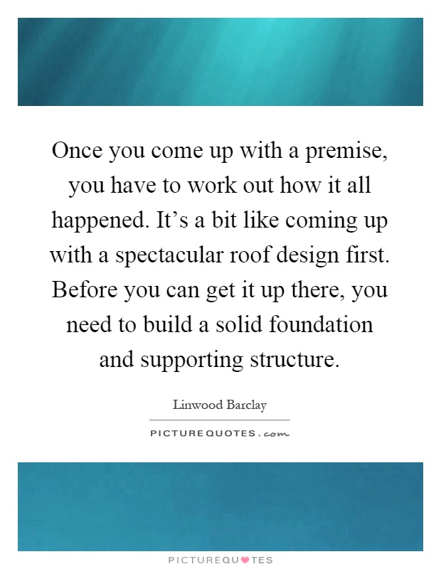 Once you come up with a premise, you have to work out how it all happened. It's a bit like coming up with a spectacular roof design first. Before you can get it up there, you need to build a solid foundation and supporting structure Picture Quote #1