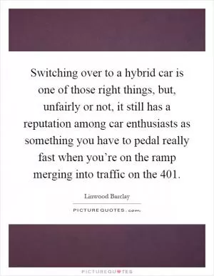 Switching over to a hybrid car is one of those right things, but, unfairly or not, it still has a reputation among car enthusiasts as something you have to pedal really fast when you’re on the ramp merging into traffic on the 401 Picture Quote #1